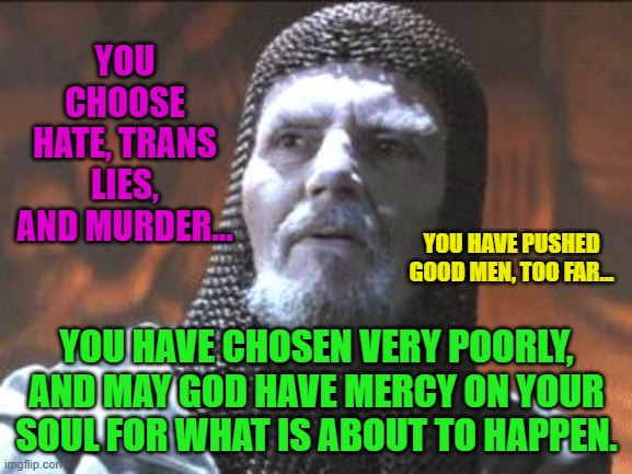 grail knight you chose poorly | YOU CHOOSE HATE, TRANS LIES, AND MURDER... YOU HAVE PUSHED GOOD MEN, TOO FAR... YOU HAVE CHOSEN VERY POORLY, AND MAY GOD HAVE MERCY ON YOUR SOUL FOR WHAT IS ABOUT TO HAPPEN. | image tagged in grail knight you chose poorly | made w/ Imgflip meme maker