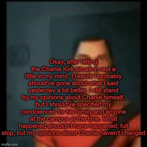 I was in a foul mood yesterday tbh | Okay, after letting the Charlie Kirk situation rest a little in my mind, I realize I probably should've gone about what I said yesterday a bit better. I still stand by my opinions about Charlie himself, but I should've specified my condolences for his family and anyone at the campus at the time. What happened shouldn't have happened, full stop, but my opinions about Charlie haven't changed | image tagged in disappointed scout | made w/ Imgflip meme maker