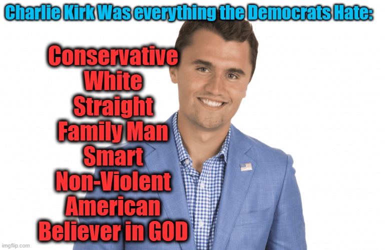 Everything the Democrats HATE | Charlie Kirk Was everything the Democrats Hate:; Conservative
White
Straight
Family Man
Smart
Non-Violent
American
Believer in GOD | image tagged in charlie kirk | made w/ Imgflip meme maker