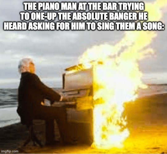 Billy Joel intensifies | THE PIANO MAN AT THE BAR TRYING TO ONE-UP THE ABSOLUTE BANGER HE HEARD ASKING FOR HIM TO SING THEM A SONG: | image tagged in playing flaming piano,fire,funny | made w/ Imgflip meme maker