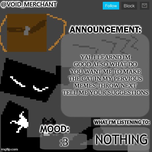 ye | YAL I LEARND IM GOOD ALSO WHAT DO YOU WANT ME TO MAKE THE CAT IN MY PERVIOUS MEMES THROW NEXT TELL ME YOUR SUGGESTIONS; NOTHING; :3 | image tagged in void_merchant's announcement temp | made w/ Imgflip meme maker