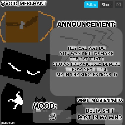 waaaa | HEY YAL WAT DO YOU WANT ME TO MAKE THE CAT THAT I SHOWN PREVVIOUSLY BEFORE THROW NEXT TELL ME IN THE SUGGESTIONS :D; DELTA SHIT POST IN MY MIND; :3 | image tagged in void_merchant's announcement temp | made w/ Imgflip meme maker