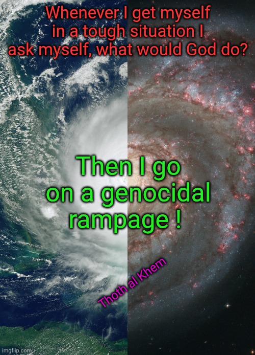 What would God do? | Whenever I get myself in a tough situation I ask myself, what would God do? Then I go on a genocidal rampage ! Thoth al Khem | image tagged in genocidal murderer,2476633 kills,i am a bible scholar,god is the devil,bible is 6th century bc plagiarized material | made w/ Imgflip meme maker