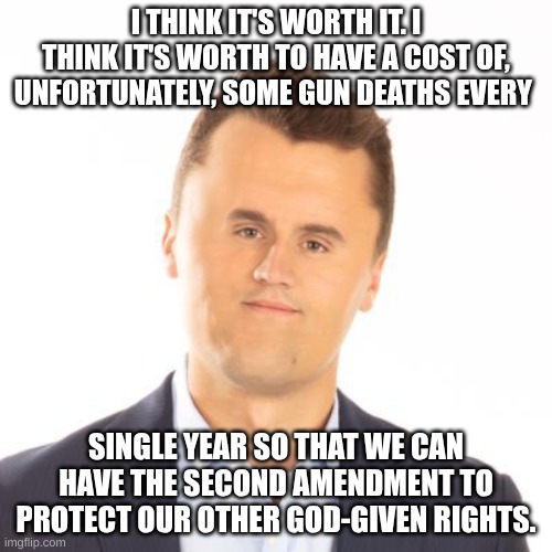 would he say that now? | I THINK IT'S WORTH IT. I THINK IT'S WORTH TO HAVE A COST OF, UNFORTUNATELY, SOME GUN DEATHS EVERY; SINGLE YEAR SO THAT WE CAN HAVE THE SECOND AMENDMENT TO PROTECT OUR OTHER GOD-GIVEN RIGHTS. | image tagged in little face charlie kirk | made w/ Imgflip meme maker