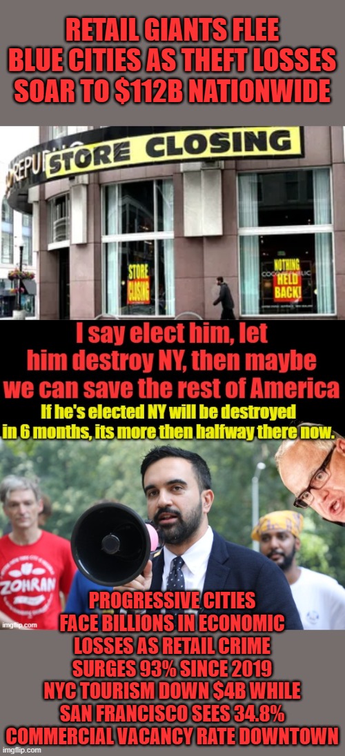 He will finish NY off. | RETAIL GIANTS FLEE BLUE CITIES AS THEFT LOSSES SOAR TO $112B NATIONWIDE; PROGRESSIVE CITIES FACE BILLIONS IN ECONOMIC LOSSES AS RETAIL CRIME SURGES 93% SINCE 2019
NYC TOURISM DOWN $4B WHILE SAN FRANCISCO SEES 34.8% COMMERCIAL VACANCY RATE DOWNTOWN | made w/ Imgflip meme maker