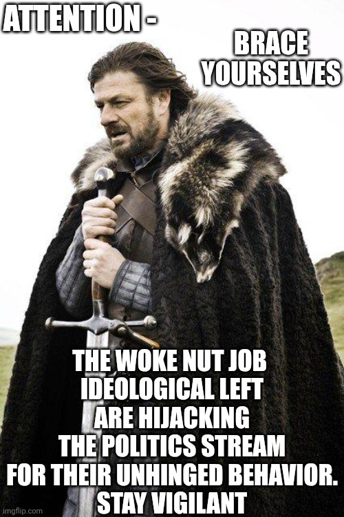 The left are loose and unhinged | ATTENTION -; BRACE YOURSELVES; THE WOKE NUT JOB 
IDEOLOGICAL LEFT ARE HIJACKING THE POLITICS STREAM FOR THEIR UNHINGED BEHAVIOR.
STAY VIGILANT | image tagged in brace yourself,leftists,liberals,antifa,democrats,trans | made w/ Imgflip meme maker