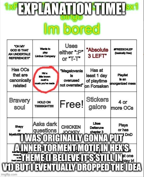 :P | EXPLANATION TIME! I WAS ORIGINALLY GONNA PUT A INNER TORMENT MOTIF IN HEX’S THEME (I BELIEVE IT’S STILL IN V1) BUT I EVENTUALLY DROPPED THE IDEA | image tagged in 1xfloweythecreationofmemesx1 bingo | made w/ Imgflip meme maker