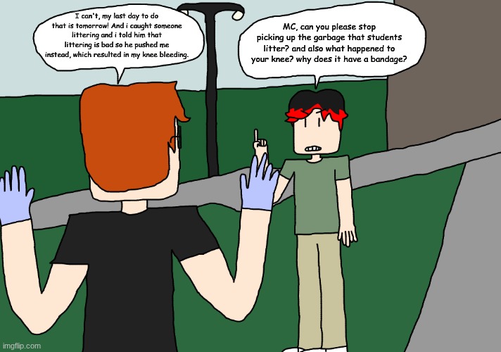 William tells MC to stop his bad habit. | I can't, my last day to do that is tomorrow! And i caught someone littering and i told him that littering is bad so he pushed me instead, which resulted in my knee bleeding. MC, can you please stop picking up the garbage that students litter? and also what happened to your knee? why does it have a bandage? | image tagged in mc,william,comics,school,littering,moscovio may | made w/ Imgflip meme maker
