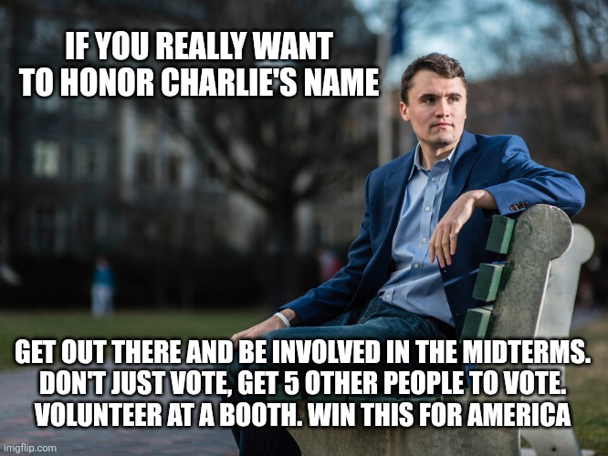 IF YOU REALLY WANT TO HONOR CHARLIE'S NAME; GET OUT THERE AND BE INVOLVED IN THE MIDTERMS.
 DON'T JUST VOTE, GET 5 OTHER PEOPLE TO VOTE. 
VOLUNTEER AT A BOOTH. WIN THIS FOR AMERICA | image tagged in america,funny memes | made w/ Imgflip meme maker