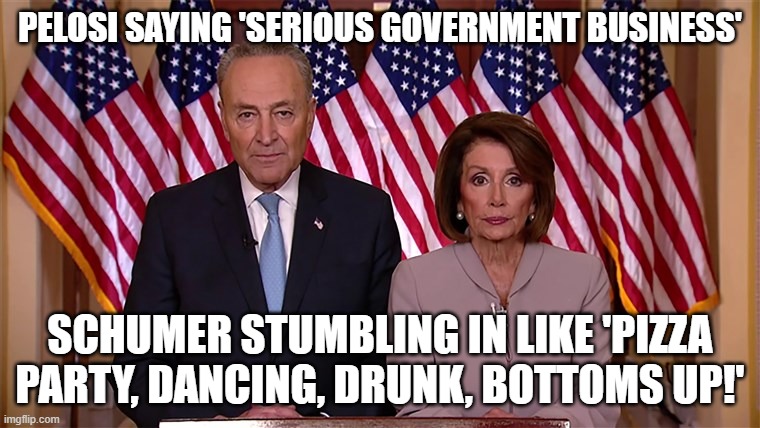 Top party animals of the Democratic Party | PELOSI SAYING 'SERIOUS GOVERNMENT BUSINESS'; SCHUMER STUMBLING IN LIKE 'PIZZA PARTY, DANCING, DRUNK, BOTTOMS UP!' | image tagged in pelosi and schumer,schumer and pelosi,nancy pelosi,chuck schumer,go home youre drunk,democrats | made w/ Imgflip meme maker