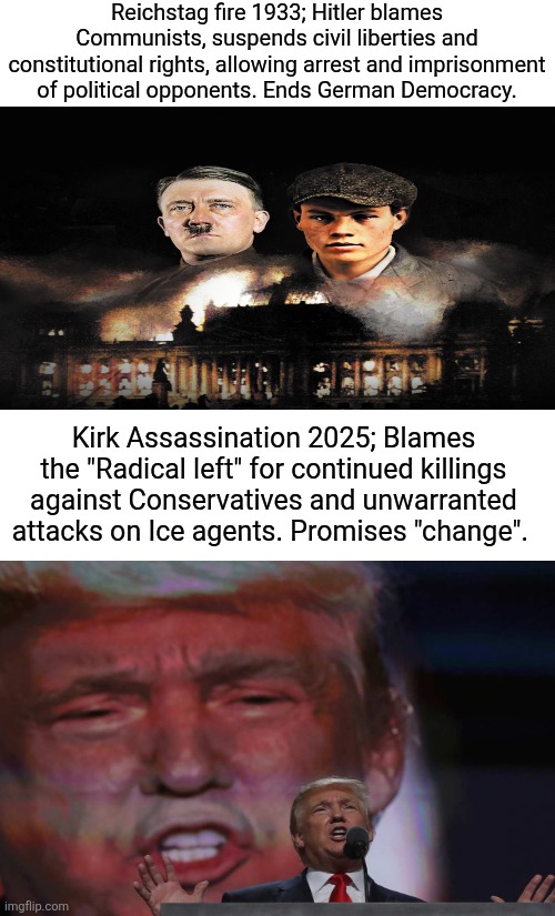 How loud should an echo be? The dangerous rhetoric of DJT. | Reichstag fire 1933; Hitler blames Communists, suspends civil liberties and constitutional rights, allowing arrest and imprisonment of political opponents. Ends German Democracy. Kirk Assassination 2025; Blames the "Radical left" for continued killings against Conservatives and unwarranted attacks on Ice agents. Promises "change". | image tagged in trump,historical warning,kirk is a maga martyr,what is next | made w/ Imgflip meme maker
