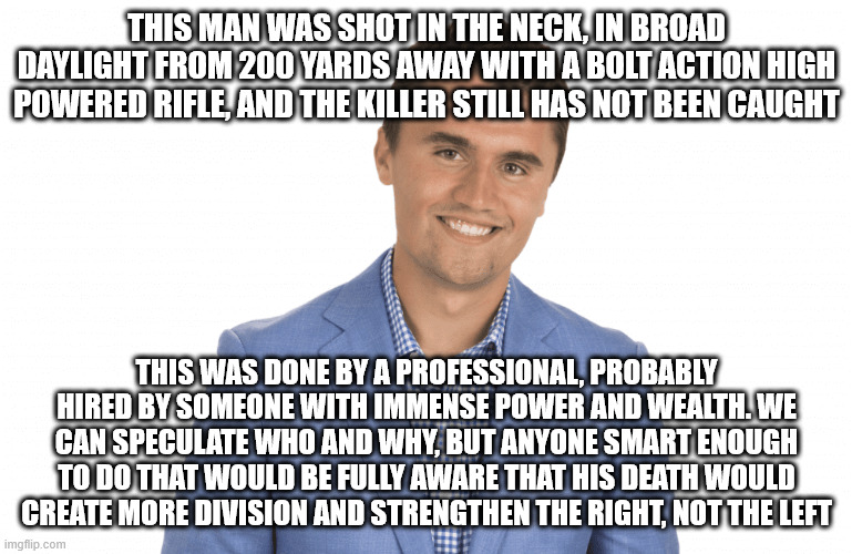 Rest in peace, a man I never agreed with, but deserving of empathy, just like everyone else | THIS MAN WAS SHOT IN THE NECK, IN BROAD DAYLIGHT FROM 200 YARDS AWAY WITH A BOLT ACTION HIGH POWERED RIFLE, AND THE KILLER STILL HAS NOT BEEN CAUGHT; THIS WAS DONE BY A PROFESSIONAL, PROBABLY HIRED BY SOMEONE WITH IMMENSE POWER AND WEALTH. WE CAN SPECULATE WHO AND WHY, BUT ANYONE SMART ENOUGH TO DO THAT WOULD BE FULLY AWARE THAT HIS DEATH WOULD CREATE MORE DIVISION AND STRENGTHEN THE RIGHT, NOT THE LEFT | image tagged in charlie kirk | made w/ Imgflip meme maker