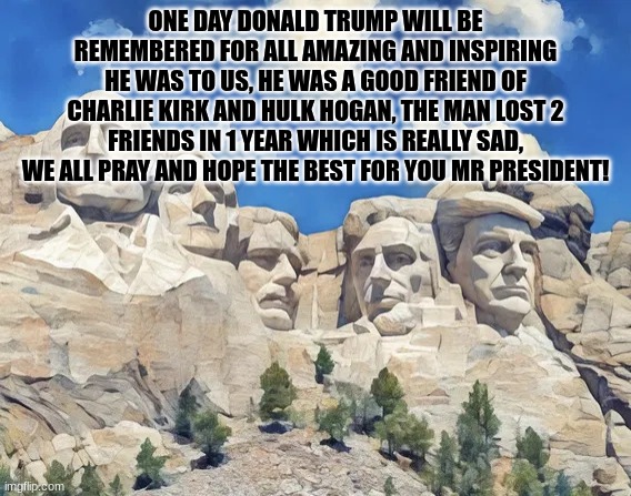 I feel awfully bad for him | ONE DAY DONALD TRUMP WILL BE REMEMBERED FOR ALL AMAZING AND INSPIRING HE WAS TO US, HE WAS A GOOD FRIEND OF CHARLIE KIRK AND HULK HOGAN, THE MAN LOST 2 FRIENDS IN 1 YEAR WHICH IS REALLY SAD, WE ALL PRAY AND HOPE THE BEST FOR YOU MR PRESIDENT! | image tagged in mount rushmore as it should be,donald trump,trump,mount rushmore | made w/ Imgflip meme maker