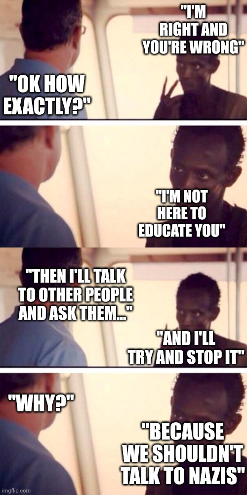 Consistent dialogue with modern liberals. Fix this. | "I'M RIGHT AND YOU'RE WRONG"; "OK HOW EXACTLY?"; "I'M NOT HERE TO EDUCATE YOU"; "THEN I'LL TALK TO OTHER PEOPLE AND ASK THEM..."; "AND I'LL TRY AND STOP IT"; "WHY?"; "BECAUSE WE SHOULDN'T TALK TO NAZIS" | image tagged in memes,captain phillips - i'm the captain now | made w/ Imgflip meme maker