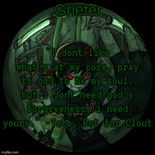 i fucking love this song | "I dont like what's at my core, pray to god to fix my soul. but i dont need god's forgiveness, i need yours." -Teto, Rot for Clout | image tagged in griefer's announcement template | made w/ Imgflip meme maker