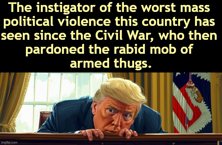 The instigator of the worst mass 
political violence this country has 
seen since the Civil War, who then 
pardoned the rabid mob of 
armed thugs. | image tagged in trump,capitol hill,riot,coup,fascist,dictator | made w/ Imgflip meme maker
