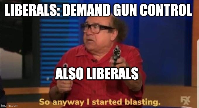 Started blasting | LIBERALS: DEMAND GUN CONTROL ALSO LIBERALS | image tagged in started blasting | made w/ Imgflip meme maker