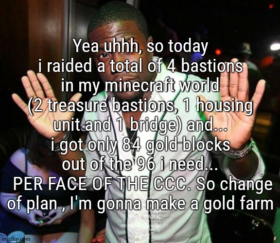 i did get some good loot but its way too slow and loading way too many chunks too (my world file officially reached 1 gigabyte) | Yea uhhh, so today i raided a total of 4 bastions in my minecraft world (2 treasure bastions, 1 housing unit and 1 bridge) and... i got only 84 gold blocks out of the 96 i need...
 PER FACE OF THE CCC. So change of plan , I'm gonna make a gold farm | image tagged in kevin hart hands up | made w/ Imgflip meme maker