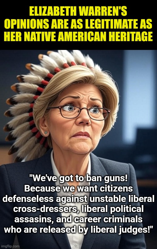 Listening to Elizabeth Warren is as worthwhile as watching paint dry. | ELIZABETH WARREN'S OPINIONS ARE AS LEGITIMATE AS HER NATIVE AMERICAN HERITAGE; "We've got to ban guns! Because we want citizens defenseless against unstable liberal cross-dressers, liberal political assasins, and career criminals who are released by liberal judges!" | image tagged in elizabeth warren,pocahontas,wow this is useless,liberal hypocrisy,stupidity,waste of time | made w/ Imgflip meme maker
