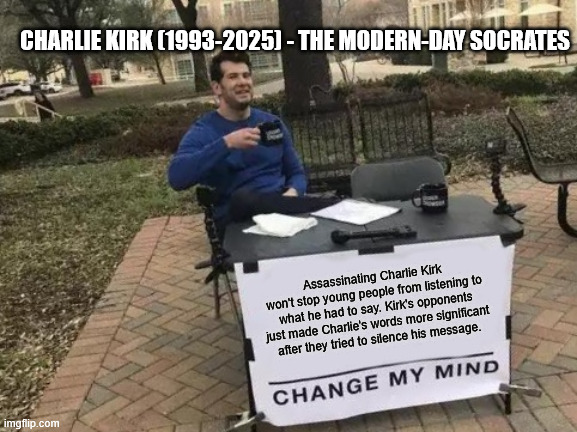 R.I.P. Charlie Kirk | CHARLIE KIRK (1993-2025) - THE MODERN-DAY SOCRATES; Assassinating Charlie Kirk won't stop young people from listening to what he had to say. Kirk's opponents just made Charlie's words more significant after they tried to silence his message. | image tagged in memes,change my mind | made w/ Imgflip meme maker