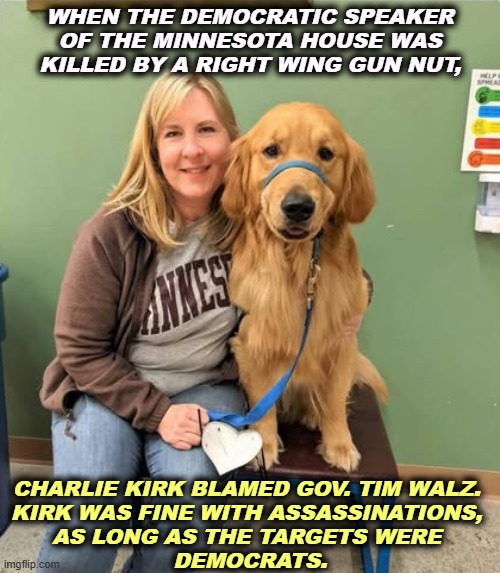 Flags weren't lowered to half-staff for her, though she worked for the people and not her own personal fortune. | WHEN THE DEMOCRATIC SPEAKER OF THE MINNESOTA HOUSE WAS KILLED BY A RIGHT WING GUN NUT, CHARLIE KIRK BLAMED GOV. TIM WALZ. 
KIRK WAS FINE WITH ASSASSINATIONS, 

AS LONG AS THE TARGETS WERE 
DEMOCRATS. | image tagged in charlie kirk,violence,assassination,hatred,democrats | made w/ Imgflip meme maker