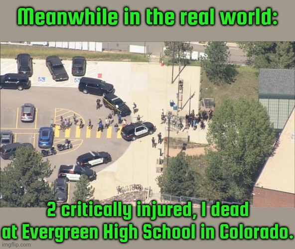 Oh, did some famous guy get shot yesterday too? | Meanwhile in the real world:; 2 critically injured, 1 dead at Evergreen High School in Colorado. | image tagged in evergreen,school shooting,student life,2nd amendment,gun control | made w/ Imgflip meme maker