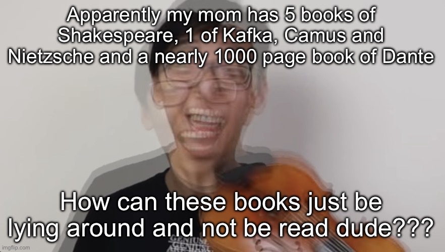 At least tell me about the Kafka one dude I would have read it | Apparently my mom has 5 books of Shakespeare, 1 of Kafka, Camus and Nietzsche and a nearly 1000 page book of Dante; How can these books just be lying around and not be read dude??? | image tagged in manic fella | made w/ Imgflip meme maker