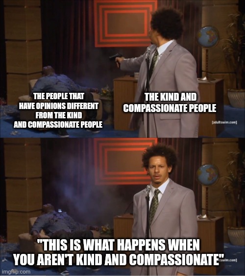What did you expect? | THE KIND AND COMPASSIONATE PEOPLE; THE PEOPLE THAT HAVE OPINIONS DIFFERENT FROM THE KIND AND COMPASSIONATE PEOPLE; "THIS IS WHAT HAPPENS WHEN YOU AREN'T KIND AND COMPASSIONATE" | image tagged in memes,who killed hannibal,kindness,compassion | made w/ Imgflip meme maker
