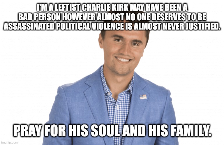 Pray for him | I'M A LEFTIST CHARLIE KIRK MAY HAVE BEEN A BAD PERSON HOWEVER ALMOST NO ONE DESERVES TO BE ASSASSINATED POLITICAL VIOLENCE IS ALMOST NEVER JUSTIFIED. PRAY FOR HIS SOUL AND HIS FAMILY. | image tagged in charlie kirk | made w/ Imgflip meme maker