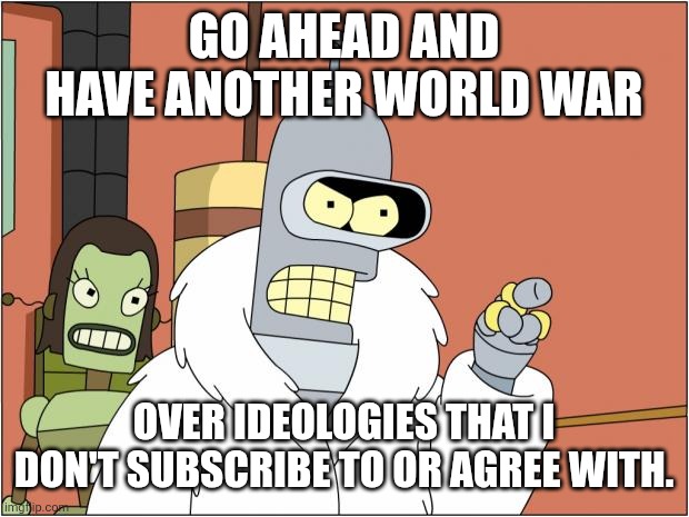 Bender | GO AHEAD AND HAVE ANOTHER WORLD WAR; OVER IDEOLOGIES THAT I DON'T SUBSCRIBE TO OR AGREE WITH. | image tagged in memes,bender,kill yourself,world war 3 | made w/ Imgflip meme maker