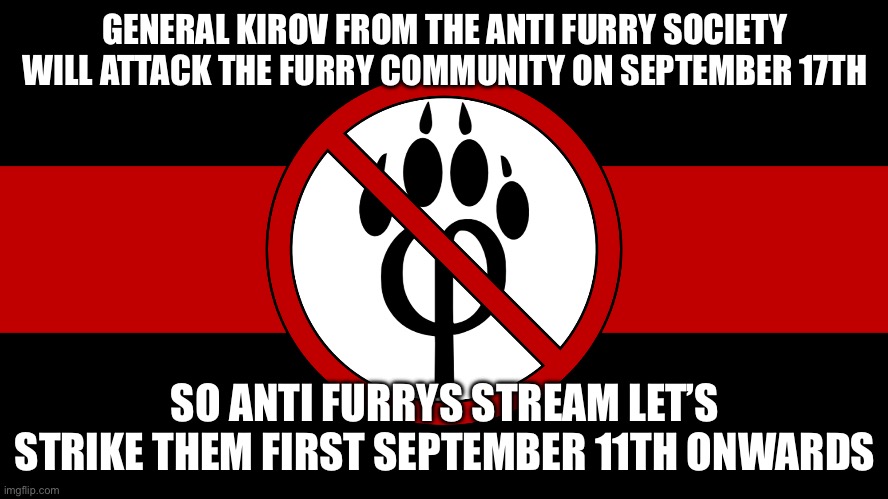 Lets get furry community first | GENERAL KIROV FROM THE ANTI FURRY SOCIETY WILL ATTACK THE FURRY COMMUNITY ON SEPTEMBER 17TH; SO ANTI FURRYS STREAM LET’S STRIKE THEM FIRST SEPTEMBER 11TH ONWARDS | image tagged in anti furry flag,anti furry | made w/ Imgflip meme maker