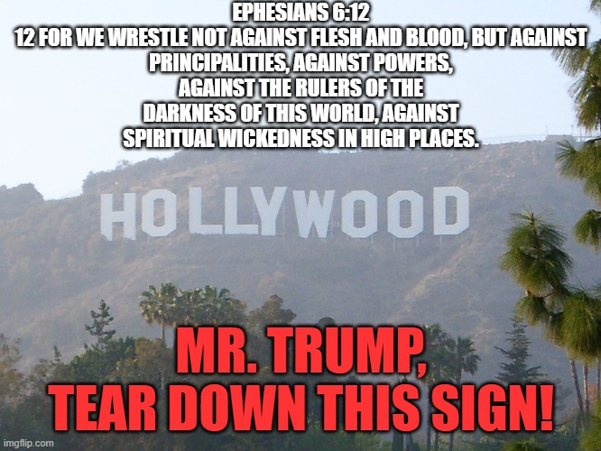 Spread the word | EPHESIANS 6:12

12 FOR WE WRESTLE NOT AGAINST FLESH AND BLOOD, BUT AGAINST PRINCIPALITIES, AGAINST POWERS, AGAINST THE RULERS OF THE DARKNESS OF THIS WORLD, AGAINST SPIRITUAL WICKEDNESS IN HIGH PLACES. MR. TRUMP,
TEAR DOWN THIS SIGN! | made w/ Imgflip meme maker