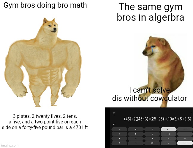 Image title | Gym bros doing bro math; The same gym bros in algerbra; I cam't solve dis without cowculator; 3 plates, 2 twenty fives, 2 tens, a five, and a two point five on each side on a forty-five pound bar is a 470 lift | image tagged in memes,buff doge vs cheems,gym,gym memes | made w/ Imgflip meme maker