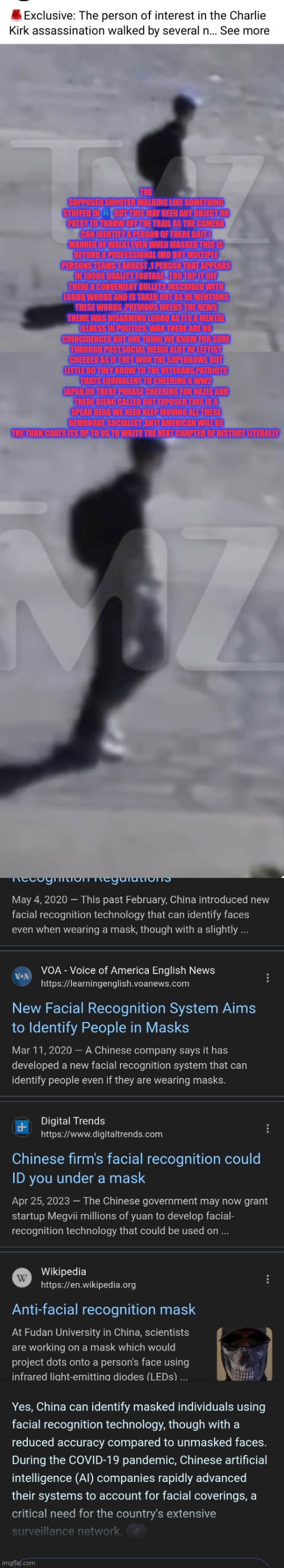 Readers highgest : Charlie kirk crime of century cover up | THE SUPPOSED SHOOTER WALKING LIKE SOMETHING STUFFED IN 👖  BUT THIS MAY BEEN ANY OBJECT OR PATSY TO THROW OFF THE TRAIL AS THE CAMERA CAN IDENTIFY A PERSON OF THERE GAIT ( MANNER OF WALK) EVEN WHEN MASKED THIS IS BEYOND A PROFESSIONAL IMO BUT MULTIPLE PERSONS TEAMS 1 ARREST ,1 PERSON THAT APPEARS IN 1990S QUALITY FOOTAGE . TOO TOP IT OFF THERE A CONVENIENT BULLETS INSCRIBED WITH LGGBQ WORDS AND IS TAKEN OUT AS HE MENTIONS THESE WORDS ,PREVIOUS WEEKS THE NEWS THEME WAS DISARMING LQBBQ AS ITS A MENTAL ILLNESS IN POLITICS, WAR THERE ARE NO COINCIDENCES BUT ONE THING WE KNOW FOR SURE THROUGH POST,SOCIAL MEDIA ALOT OF LEFTIST CHEERED AS IF THEY WON THE SUPERBOWL BUT LITTLE DO THEY KNOW TO THE VETERANS,PATRIOTS THATS EQUIVALENT TO CHEERING A WW2 JAPAN,OR THERE PHRASE CHEERING FOR NAZIS AND THERE BIENG CALLED OUT EXPOSED,THIS IS A SPEAR HEAD WE NEED KEEP MOVING ALL THESE DEMONRAT, SOCIALIST ,ANTI AMERICAN WILL BE THE TURN COATS ITS UP TO US TO WRITE THE NEXT CHAPTER OF HISTORY LITERALLY | image tagged in news,freedom,press,readers highgest | made w/ Imgflip meme maker