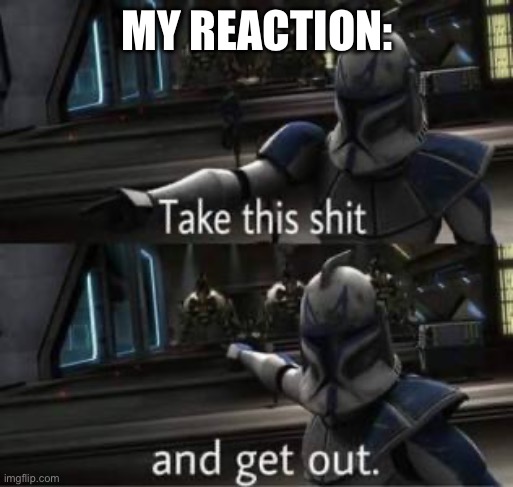 Take this shit and get out | MY REACTION: | image tagged in take this shit and get out | made w/ Imgflip meme maker