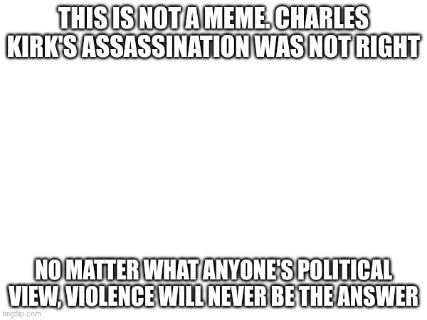 It was never right... | THIS IS NOT A MEME. CHARLES KIRK'S ASSASSINATION WAS NOT RIGHT; NO MATTER WHAT ANYONE'S POLITICAL VIEW, VIOLENCE WILL NEVER BE THE ANSWER | image tagged in serious,violence,violence is never the answer | made w/ Imgflip meme maker
