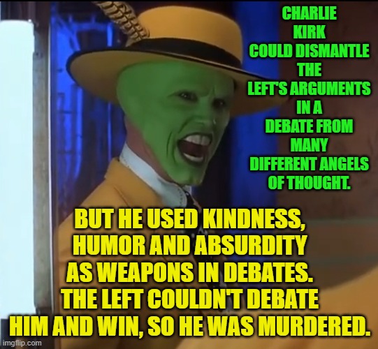 ooo somebody stop me | CHARLIE KIRK COULD DISMANTLE THE LEFT'S ARGUMENTS IN A DEBATE FROM MANY DIFFERENT ANGELS OF THOUGHT. BUT HE USED KINDNESS, HUMOR AND ABSURDITY AS WEAPONS IN DEBATES.
THE LEFT COULDN'T DEBATE HIM AND WIN, SO HE WAS MURDERED. | image tagged in ooo somebody stop me | made w/ Imgflip meme maker