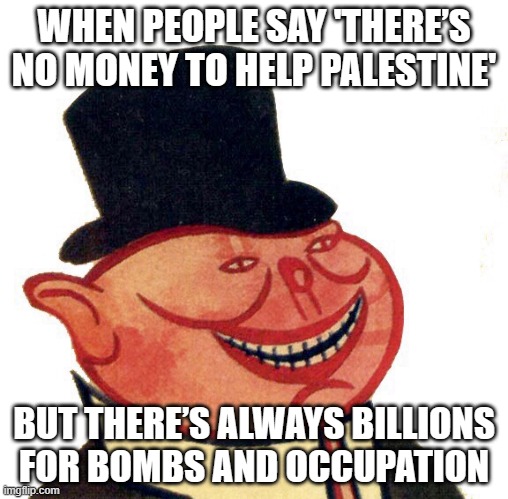 WHEN PEOPLE SAY 'THERE’S NO MONEY TO HELP PALESTINE'; BUT THERE’S ALWAYS BILLIONS FOR BOMBS AND OCCUPATION | WHEN PEOPLE SAY 'THERE’S NO MONEY TO HELP PALESTINE'; BUT THERE’S ALWAYS BILLIONS FOR BOMBS AND OCCUPATION | image tagged in capitalist,palestine,world war 3,bombs,nuclear bomb,nuclear war | made w/ Imgflip meme maker