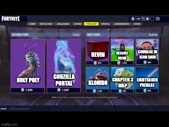 Item Shop We Need | COURAGE JD
ICON SKIN; DEFAULT
MEME; REVIN; GODZILLA PORTAL; CHAPTER 3
MAP; LIGHTSABER
PICKAXE; ROLY POLY; KLOMBO | image tagged in fortnite item shop,funny memes | made w/ Imgflip meme maker