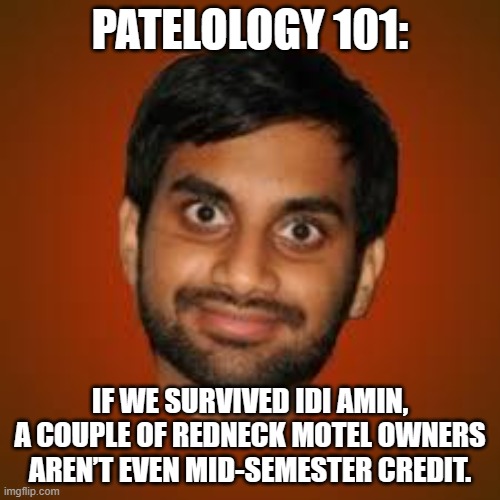 PATELOLOGY 101:; IF WE SURVIVED IDI AMIN, A COUPLE OF REDNECK MOTEL OWNERS AREN’T EVEN MID-SEMESTER CREDIT. | PATELOLOGY 101:; IF WE SURVIVED IDI AMIN,
A COUPLE OF REDNECK MOTEL OWNERS
AREN’T EVEN MID-SEMESTER CREDIT. | image tagged in indian guy,hotel,africa,redneck,united states of america | made w/ Imgflip meme maker