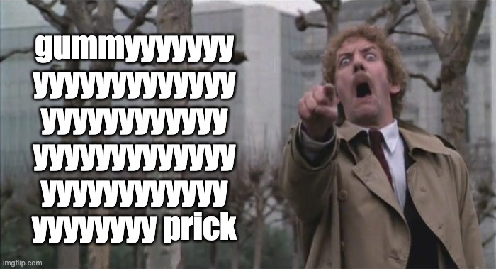 gummy prick | gummyyyyyyy
yyyyyyyyyyyyy
yyyyyyyyyyyy
yyyyyyyyyyyyy
yyyyyyyyyyyy
yyyyyyyy prick | image tagged in donald sutherland,invasion of the body snatchers,charlie kirk | made w/ Imgflip meme maker