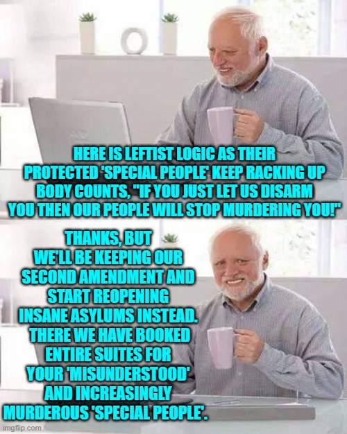 There is a sane and merciful solution . . . which is, of course, why the Left hates it. | THANKS, BUT WE'LL BE KEEPING OUR SECOND AMENDMENT AND START REOPENING INSANE ASYLUMS INSTEAD.  THERE WE HAVE BOOKED ENTIRE SUITES FOR YOUR 'MISUNDERSTOOD' AND INCREASINGLY MURDEROUS 'SPECIAL PEOPLE'. HERE IS LEFTIST LOGIC AS THEIR PROTECTED 'SPECIAL PEOPLE' KEEP RACKING UP BODY COUNTS, "IF YOU JUST LET US DISARM YOU THEN OUR PEOPLE WILL STOP MURDERING YOU!" | image tagged in hide the pain harold | made w/ Imgflip meme maker