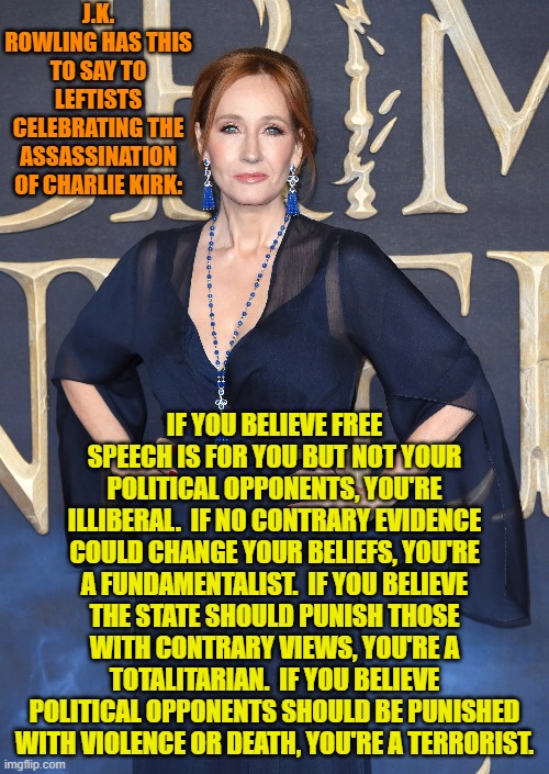 If you are a leftist then you are a product of ideological indoctrination by nation-haters.. | J.K. ROWLING HAS THIS TO SAY TO LEFTISTS CELEBRATING THE ASSASSINATION OF CHARLIE KIRK:; IF YOU BELIEVE FREE SPEECH IS FOR YOU BUT NOT YOUR POLITICAL OPPONENTS, YOU'RE ILLIBERAL.  IF NO CONTRARY EVIDENCE COULD CHANGE YOUR BELIEFS, YOU'RE A FUNDAMENTALIST.  IF YOU BELIEVE THE STATE SHOULD PUNISH THOSE WITH CONTRARY VIEWS, YOU'RE A TOTALITARIAN.  IF YOU BELIEVE POLITICAL OPPONENTS SHOULD BE PUNISHED WITH VIOLENCE OR DEATH, YOU'RE A TERRORIST. | image tagged in yep | made w/ Imgflip meme maker