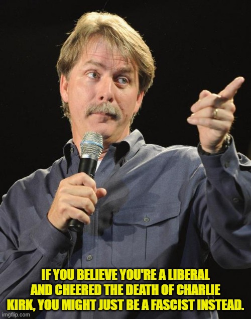 No 'might' about it. | IF YOU BELIEVE YOU'RE A LIBERAL AND CHEERED THE DEATH OF CHARLIE KIRK, YOU MIGHT JUST BE A FASCIST INSTEAD. | image tagged in jeff foxworthy | made w/ Imgflip meme maker