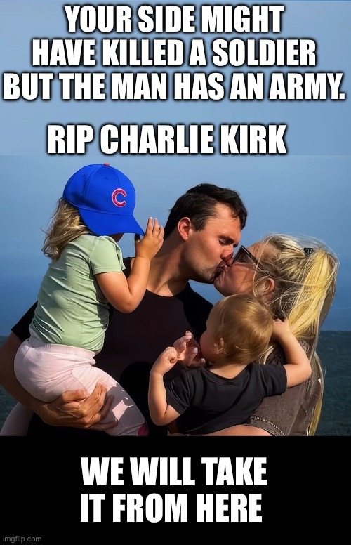 Charlie’s Army | YOUR SIDE MIGHT HAVE KILLED A SOLDIER BUT THE MAN HAS AN ARMY. RIP CHARLIE KIRK; WE WILL TAKE IT FROM HERE | image tagged in charlie kirk,leftist violence | made w/ Imgflip meme maker