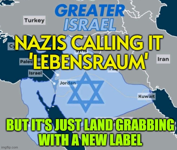 NAZIS CALLING IT 'LEBENSRAUM'; BUT IT'S JUST LAND GRABBING WITH A NEW LABEL | NAZIS CALLING IT
'LEBENSRAUM'; BUT IT'S JUST LAND GRABBING
WITH A NEW LABEL | image tagged in greater israel,nazis,israel,genocide,abrahamic religions,palestine | made w/ Imgflip meme maker