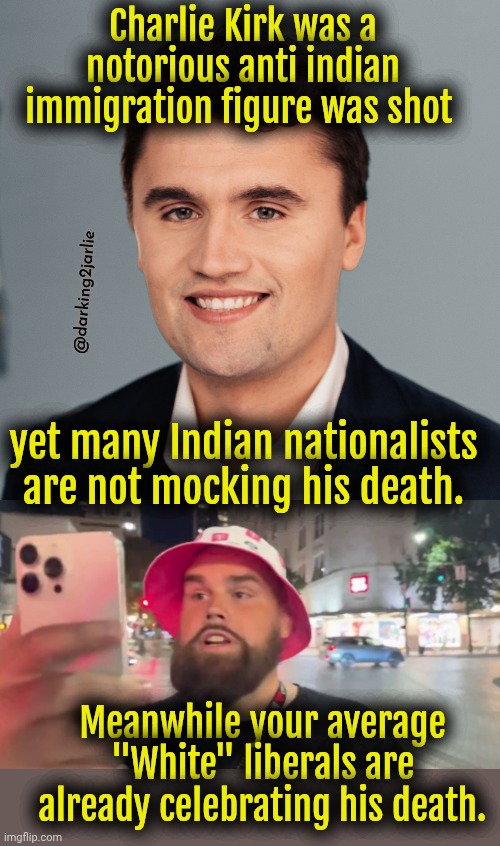 White on white violence. | Charlie Kirk was a notorious anti indian immigration figure was shot; @darking2jarlie; yet many Indian nationalists are not mocking his death. Meanwhile your average "White" liberals are already celebrating his death. | image tagged in charlie kirk,conservatives,republicans,liberals,democrats,politics | made w/ Imgflip meme maker