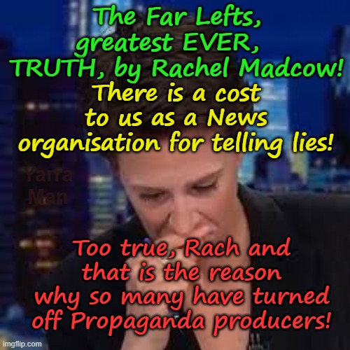 A stark truth from of all people, the Far Left's Rachel Madcow! | The Far Lefts, greatest EVER,   TRUTH, by Rachel Madcow! There is a cost to us as a News organisation for telling lies! Yarra Man; Too true, Rach and that is the reason why so many have turned off Propaganda producers! | image tagged in joey scarborough,nicolle wallace joy behar,whoopi goldberg sunny hostin,george stephanopoulos,msnbc cnn abc nbc nyt | made w/ Imgflip meme maker