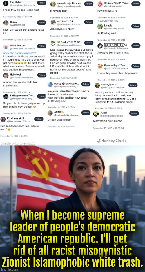 Charlie Kirk is just the beginning. From the river to the sea Texas will be free. Heil Diversity! | @darking2jarlie; When I become supreme leader of people's democratic American republic. I'll get rid of all racist misogynistic Zionist Islamophobic white trash. | image tagged in supreme leader aoc,liberals,socialism,marxism,liberal logic,democrats | made w/ Imgflip meme maker