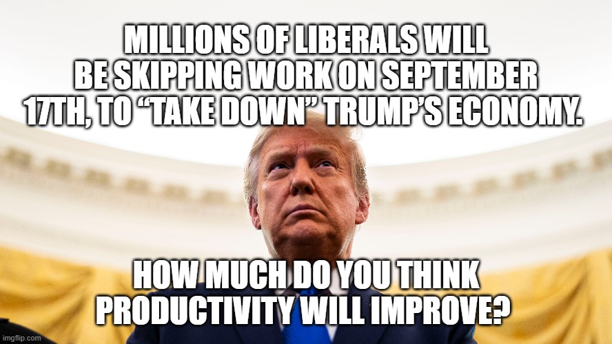 Trump productivity | MILLIONS OF LIBERALS WILL BE SKIPPING WORK ON SEPTEMBER 17TH, TO “TAKE DOWN” TRUMP’S ECONOMY. HOW MUCH DO YOU THINK PRODUCTIVITY WILL IMPROVE? | image tagged in trump productivity | made w/ Imgflip meme maker